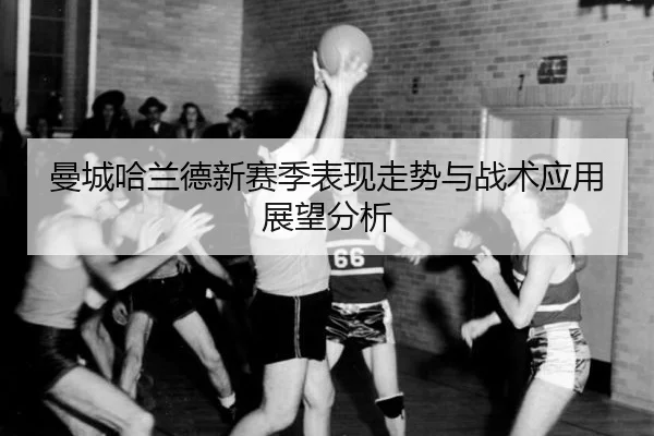 曼城哈兰德新赛季表现走势与战术应用展望分析