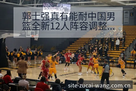 郭士强真有能耐中国男篮全新12人阵容调整带来哪些影响 - 足彩网
